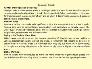 Causes of Drought
Rainfall or Precipitation Deficiency:
Droughts take place whenever there is prolonged periods of rainfall deficiency for a season
or more and usually when there is a lack of anticipated rainfall or precipitation. ... Farmers,
for instance, plant in expectation of rain and so when it doesn't rain as expected, drought
conditions are experienced.
Human Causes
Human activities play a relatively significant role in the management of the water cycle.
Human acts such as deforestation, construction, and agriculture negatively impact the
water cycle. Trees and vegetation cover are essential for the water cycle as it helps to limit
evaporation, stores water, and attracts rainfall.
Drying out of Surface Water Flow
Lakes, rivers, and streams are the primary suppliers of downstream surface waters in
various geographical regions around the globe. In extremely hot seasons or because of
certain human activities, these surface water flows may dry out downstream contributing
to drought – meaning the demands for water supply become higher than the available
water.
Global Warming
Human actions have contributed to more and more emissions of greenhouse gasses into
the atmosphere thus resulting in the continued rise of the earth’s average temperatures.
 