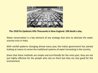 The 1918 Flu Epidemic Kills Thousands in New England. 100 death a day.
Water conservation is a key element of any strategy that aims to alleviate the water
scarcity crisis in India.
With rainfall patterns changing almost every year, the Indian government has started
looking at means to revive the traditional systems of water harvesting in the country.
Given that these methods are simple and eco-friendly for the most part, they are not
just highly effective for the people who rely on them but they are also good for the
environment.
 