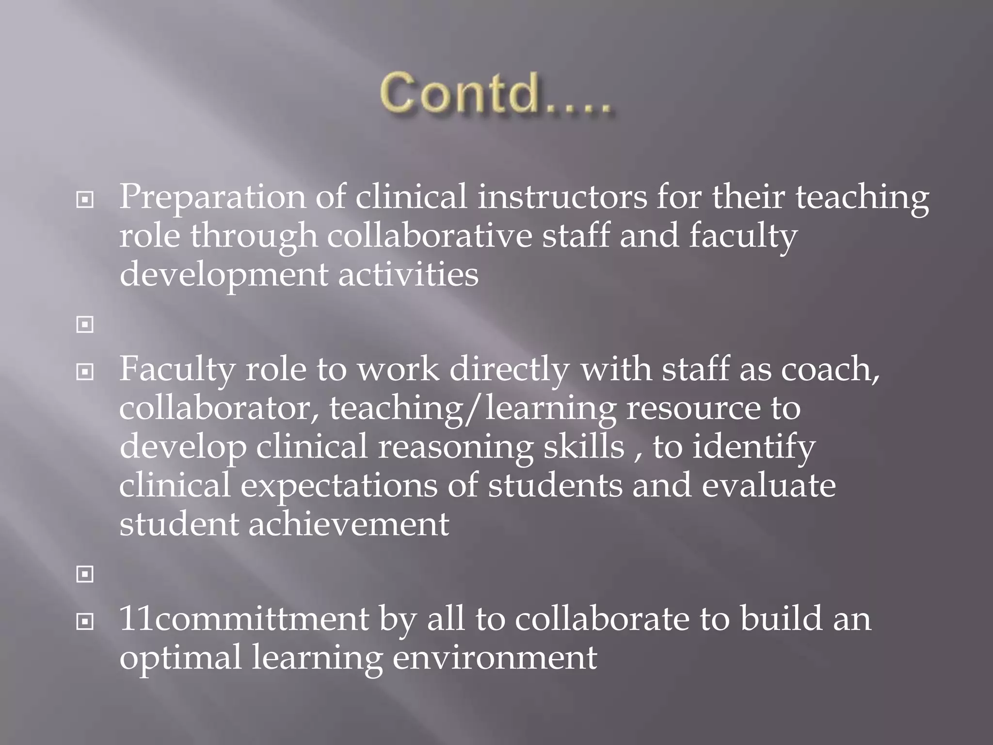 

Preparation of clinical instructors for their teaching
role through collaborative staff and faculty
development activities




Faculty role to work directly with staff as coach,
collaborator, teaching/learning resource to
develop clinical reasoning skills , to identify
clinical expectations of students and evaluate
student achievement




11committment by all to collaborate to build an
optimal learning environment

 