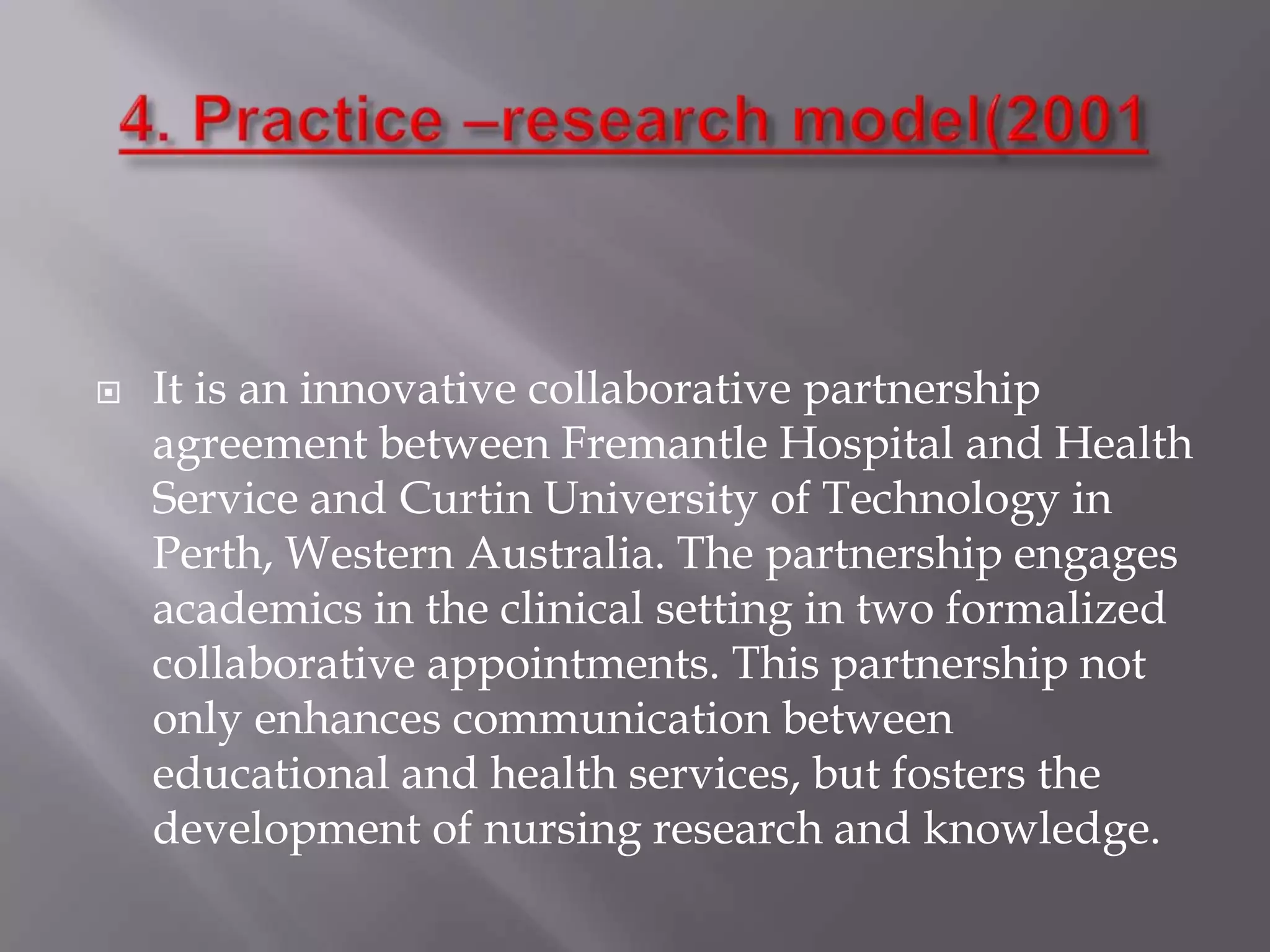 

It is an innovative collaborative partnership
agreement between Fremantle Hospital and Health
Service and Curtin University of Technology in
Perth, Western Australia. The partnership engages
academics in the clinical setting in two formalized
collaborative appointments. This partnership not
only enhances communication between
educational and health services, but fosters the
development of nursing research and knowledge.

 