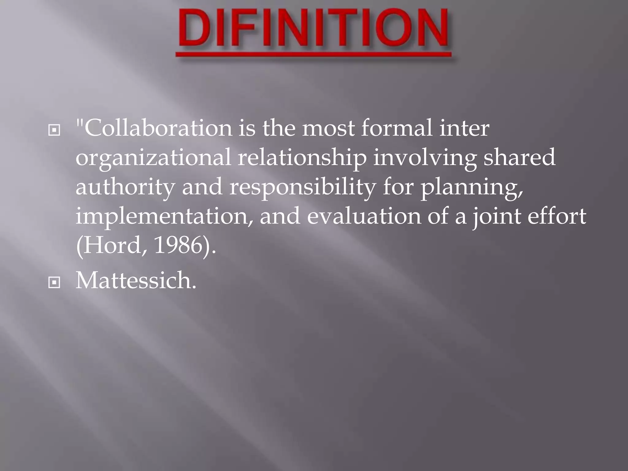 



"Collaboration is the most formal inter
organizational relationship involving shared
authority and responsibility for planning,
implementation, and evaluation of a joint effort
(Hord, 1986).
Mattessich.

 
