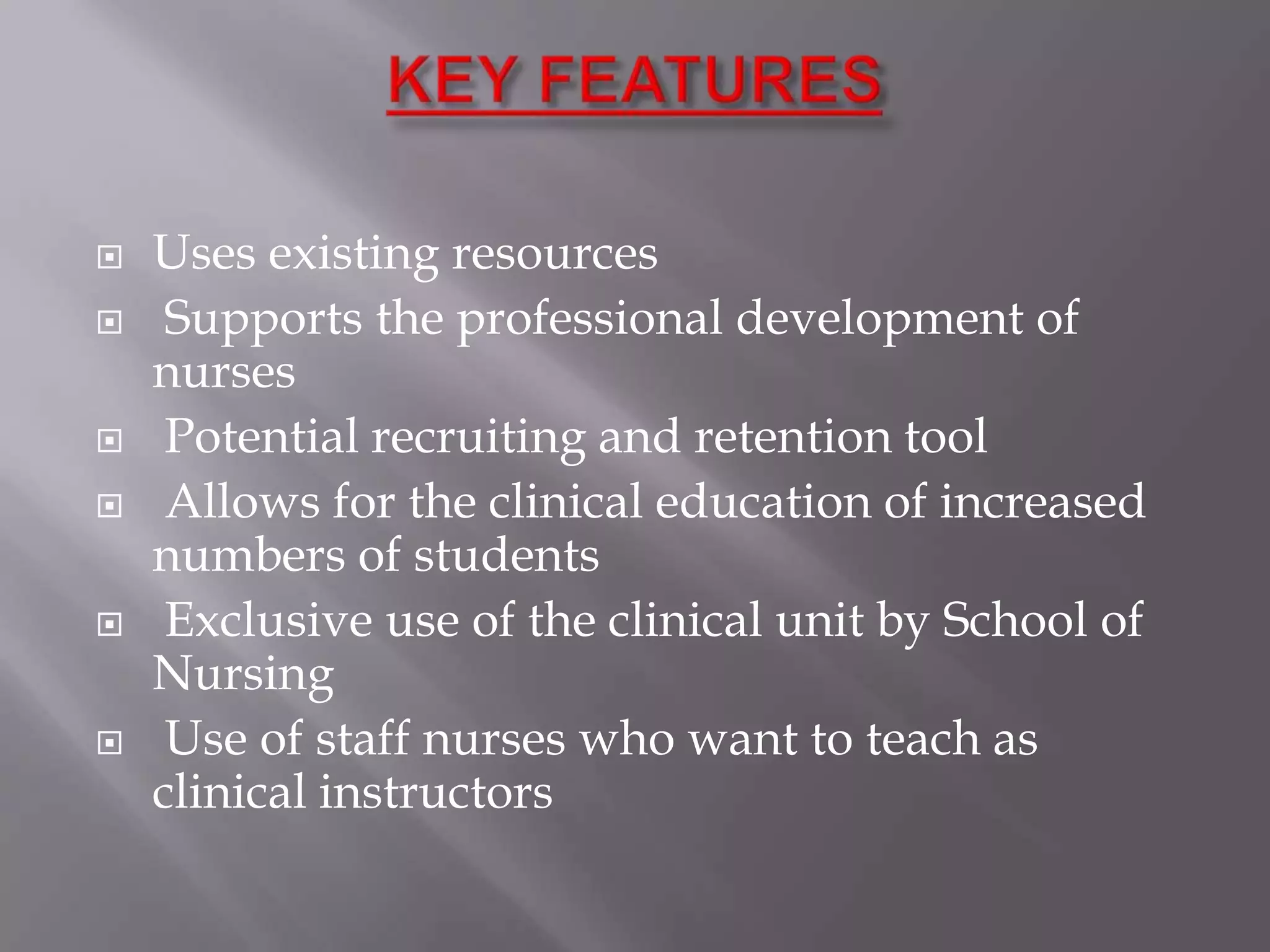 









Uses existing resources
Supports the professional development of
nurses
Potential recruiting and retention tool
Allows for the clinical education of increased
numbers of students
Exclusive use of the clinical unit by School of
Nursing
Use of staff nurses who want to teach as
clinical instructors

 