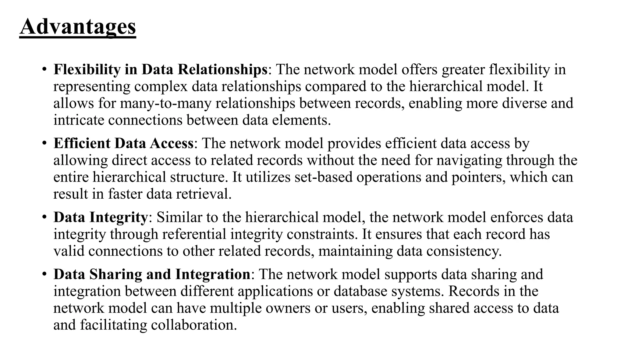 Advantages
• Flexibility in Data Relationships: The network model offers greater flexibility in
representing complex data relationships compared to the hierarchical model. It
allows for many-to-many relationships between records, enabling more diverse and
intricate connections between data elements.
• Efficient Data Access: The network model provides efficient data access by
allowing direct access to related records without the need for navigating through the
entire hierarchical structure. It utilizes set-based operations and pointers, which can
result in faster data retrieval.
• Data Integrity: Similar to the hierarchical model, the network model enforces data
integrity through referential integrity constraints. It ensures that each record has
valid connections to other related records, maintaining data consistency.
• Data Sharing and Integration: The network model supports data sharing and
integration between different applications or database systems. Records in the
network model can have multiple owners or users, enabling shared access to data
and facilitating collaboration.
 