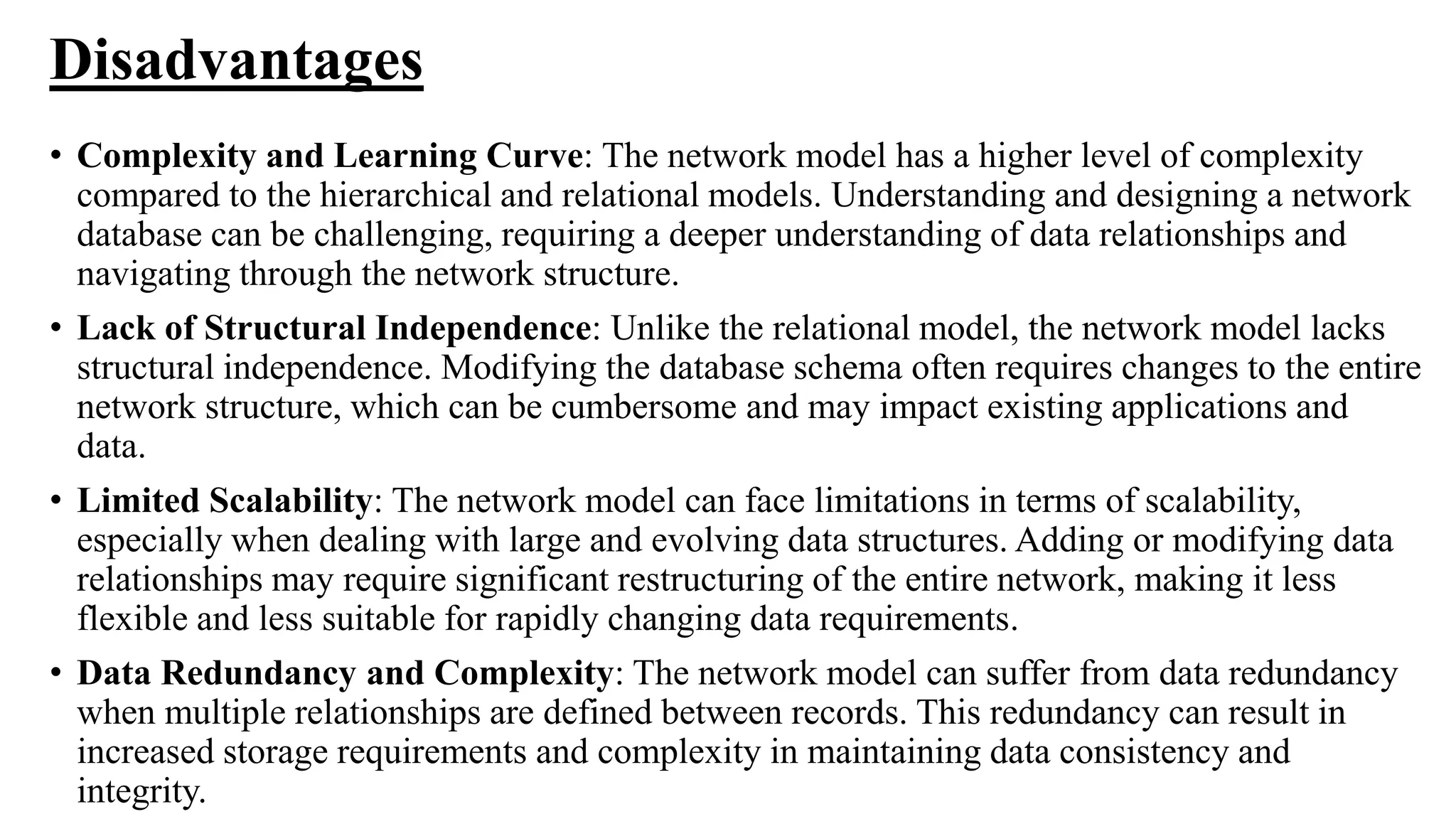 Disadvantages
• Complexity and Learning Curve: The network model has a higher level of complexity
compared to the hierarchical and relational models. Understanding and designing a network
database can be challenging, requiring a deeper understanding of data relationships and
navigating through the network structure.
• Lack of Structural Independence: Unlike the relational model, the network model lacks
structural independence. Modifying the database schema often requires changes to the entire
network structure, which can be cumbersome and may impact existing applications and
data.
• Limited Scalability: The network model can face limitations in terms of scalability,
especially when dealing with large and evolving data structures. Adding or modifying data
relationships may require significant restructuring of the entire network, making it less
flexible and less suitable for rapidly changing data requirements.
• Data Redundancy and Complexity: The network model can suffer from data redundancy
when multiple relationships are defined between records. This redundancy can result in
increased storage requirements and complexity in maintaining data consistency and
integrity.
 