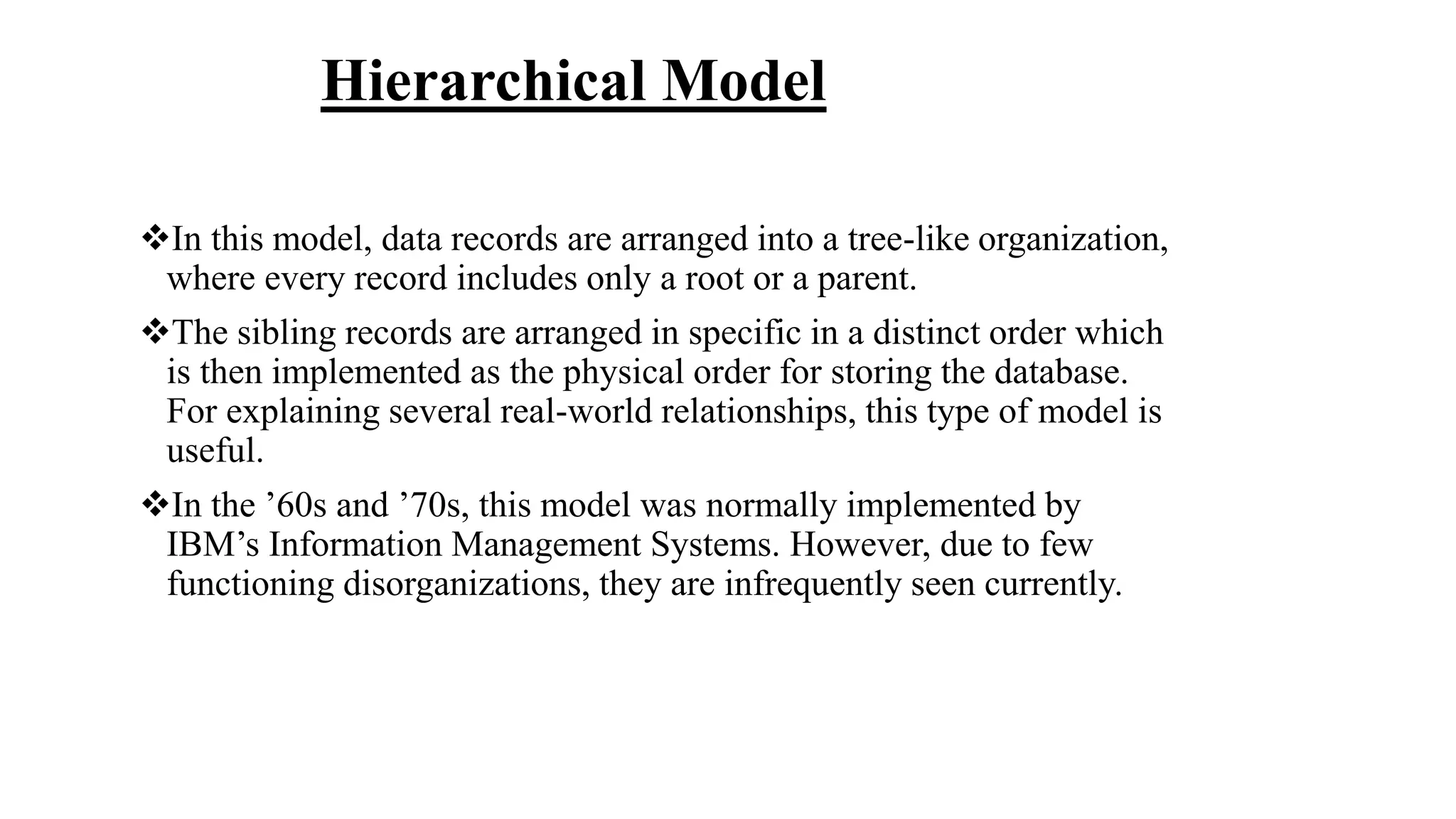 Hierarchical Model
In this model, data records are arranged into a tree-like organization,
where every record includes only a root or a parent.
The sibling records are arranged in specific in a distinct order which
is then implemented as the physical order for storing the database.
For explaining several real-world relationships, this type of model is
useful.
In the ’60s and ’70s, this model was normally implemented by
IBM’s Information Management Systems. However, due to few
functioning disorganizations, they are infrequently seen currently.
 