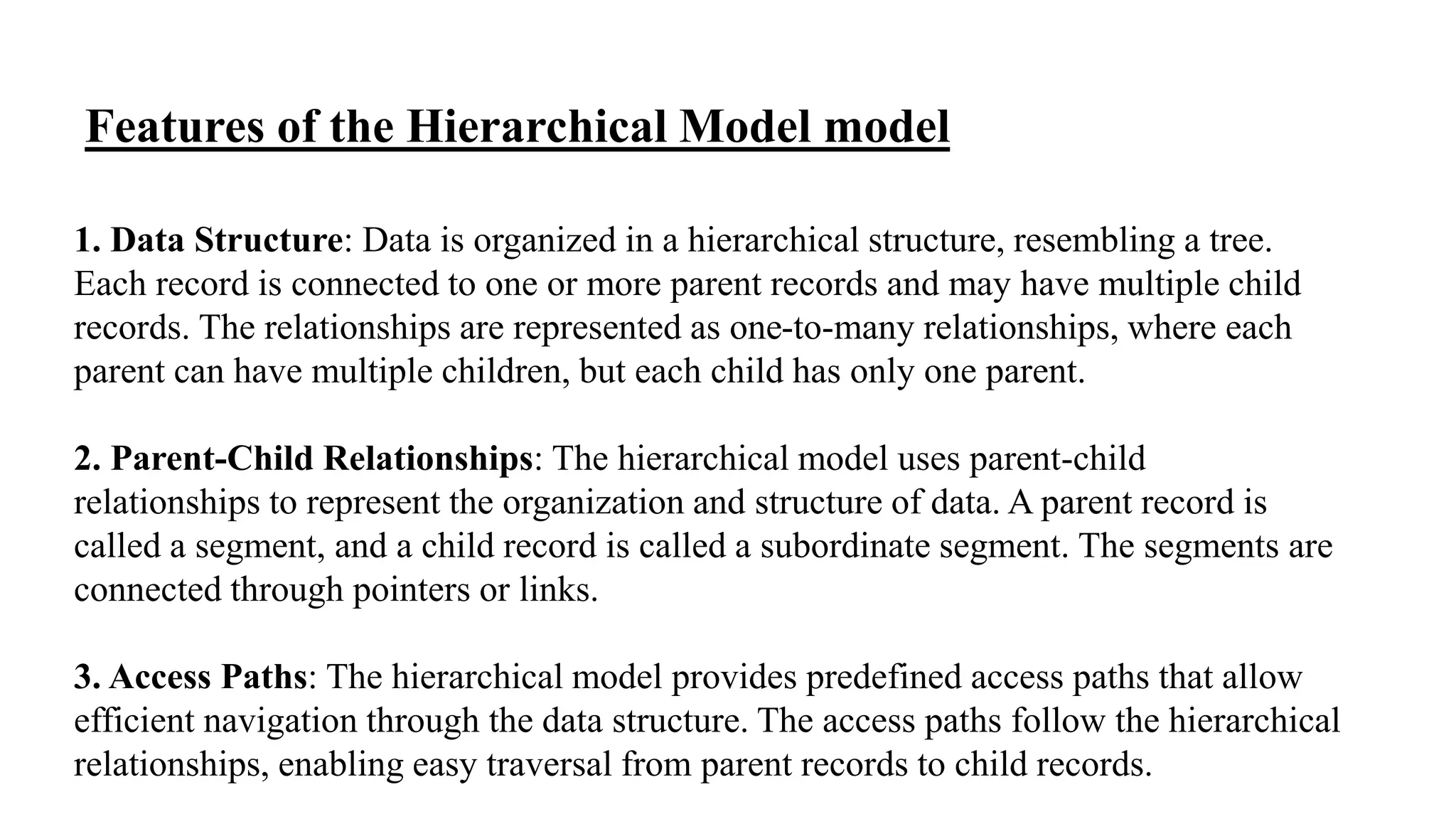 1. Data Structure: Data is organized in a hierarchical structure, resembling a tree.
Each record is connected to one or more parent records and may have multiple child
records. The relationships are represented as one-to-many relationships, where each
parent can have multiple children, but each child has only one parent.
2. Parent-Child Relationships: The hierarchical model uses parent-child
relationships to represent the organization and structure of data. A parent record is
called a segment, and a child record is called a subordinate segment. The segments are
connected through pointers or links.
3. Access Paths: The hierarchical model provides predefined access paths that allow
efficient navigation through the data structure. The access paths follow the hierarchical
relationships, enabling easy traversal from parent records to child records.
Features of the Hierarchical Model model
 