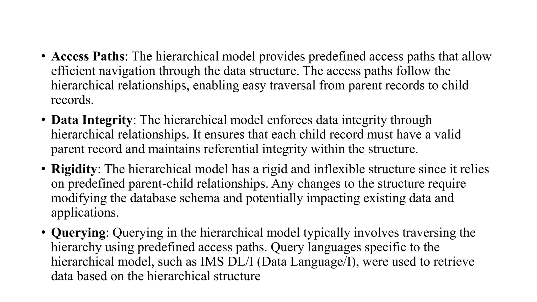 • Access Paths: The hierarchical model provides predefined access paths that allow
efficient navigation through the data structure. The access paths follow the
hierarchical relationships, enabling easy traversal from parent records to child
records.
• Data Integrity: The hierarchical model enforces data integrity through
hierarchical relationships. It ensures that each child record must have a valid
parent record and maintains referential integrity within the structure.
• Rigidity: The hierarchical model has a rigid and inflexible structure since it relies
on predefined parent-child relationships. Any changes to the structure require
modifying the database schema and potentially impacting existing data and
applications.
• Querying: Querying in the hierarchical model typically involves traversing the
hierarchy using predefined access paths. Query languages specific to the
hierarchical model, such as IMS DL/I (Data Language/I), were used to retrieve
data based on the hierarchical structure
 