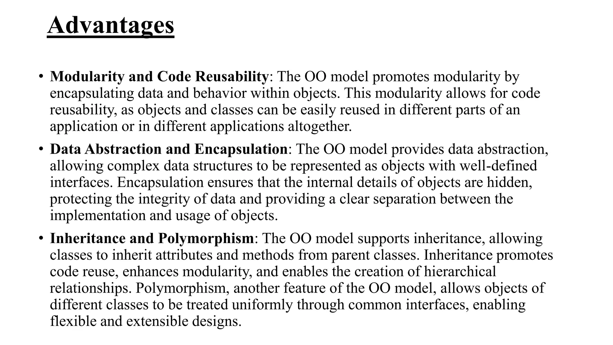 Advantages
• Modularity and Code Reusability: The OO model promotes modularity by
encapsulating data and behavior within objects. This modularity allows for code
reusability, as objects and classes can be easily reused in different parts of an
application or in different applications altogether.
• Data Abstraction and Encapsulation: The OO model provides data abstraction,
allowing complex data structures to be represented as objects with well-defined
interfaces. Encapsulation ensures that the internal details of objects are hidden,
protecting the integrity of data and providing a clear separation between the
implementation and usage of objects.
• Inheritance and Polymorphism: The OO model supports inheritance, allowing
classes to inherit attributes and methods from parent classes. Inheritance promotes
code reuse, enhances modularity, and enables the creation of hierarchical
relationships. Polymorphism, another feature of the OO model, allows objects of
different classes to be treated uniformly through common interfaces, enabling
flexible and extensible designs.
 