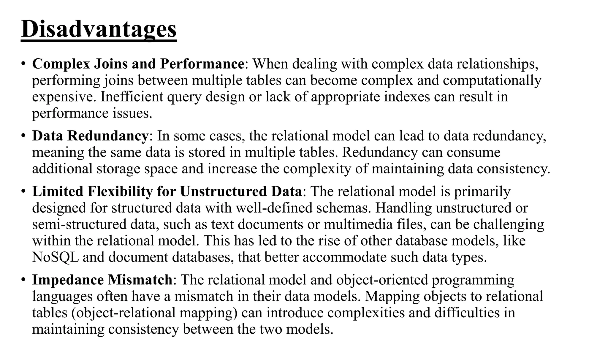 Disadvantages
• Complex Joins and Performance: When dealing with complex data relationships,
performing joins between multiple tables can become complex and computationally
expensive. Inefficient query design or lack of appropriate indexes can result in
performance issues.
• Data Redundancy: In some cases, the relational model can lead to data redundancy,
meaning the same data is stored in multiple tables. Redundancy can consume
additional storage space and increase the complexity of maintaining data consistency.
• Limited Flexibility for Unstructured Data: The relational model is primarily
designed for structured data with well-defined schemas. Handling unstructured or
semi-structured data, such as text documents or multimedia files, can be challenging
within the relational model. This has led to the rise of other database models, like
NoSQL and document databases, that better accommodate such data types.
• Impedance Mismatch: The relational model and object-oriented programming
languages often have a mismatch in their data models. Mapping objects to relational
tables (object-relational mapping) can introduce complexities and difficulties in
maintaining consistency between the two models.
 