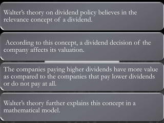 Walter’s theory on dividend policy believes in the
relevance concept of a dividend.
According to this concept, a dividend decision of the
company affects its valuation.
The companies paying higher dividends have more value
as compared to the companies that pay lower dividends
or do not pay at all.
Walter’s theory further explains this concept in a
mathematical model.
 