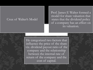 Crux of Walter’s Model
Prof. James E Walter formed a
model for share valuation that
states that the dividend policy
of a company has an effect on
its valuation.
He categorized two factors that
influence the price of the share
viz. dividend payout ratio of the
company and the relationship
between the internal rate of
return of the company and the
cost of capital.
 