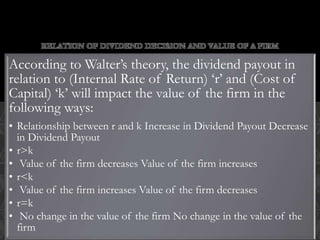 RELATION OF DIVIDEND DECISION AND VALUE OF A FIRM
According to Walter’s theory, the dividend payout in
relation to (Internal Rate of Return) ‘r’ and (Cost of
Capital) ‘k’ will impact the value of the firm in the
following ways:
• Relationship between r and k Increase in Dividend Payout Decrease
in Dividend Payout
• r>k
• Value of the firm decreases Value of the firm increases
• r<k
• Value of the firm increases Value of the firm decreases
• r=k
• No change in the value of the firm No change in the value of the
firm
 
