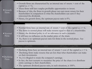 • Growth firms are characterized by an internal rate of return > cost of the
capital i.e. r > k.
• These firms will have surplus profitable opportunities to invest.
• Because of this, the firms in growth phase can earn more return for their
shareholders in comparison to what the shareholders can earn if they
reinvested the dividends.
• Hence, for growth firms, the optimum payout ratio is 0%.
◾Growth
Firm:
• Normal firms have an internal rate of return = cost of the capital i.e. r = k.
• The firms in normal phase will make returns equal to that of a shareholder.
• Hence, the dividend policy is of no relevance in such a scenario.
• It will have no influence on the market price of the share.
• So, there is no optimum payout ratio for firms in the normal phase. Any
payout is optimum.
◾Normal
Firm:
• Declining firms have an internal rate of return < cost of the capital i.e. r < k.
• Declining firms make returns that are less than what shareholders can make
on their investments.
• So, it is illogical to retain the company’s earnings.
• In fact, the best scenario to maximize the price of the share is to distribute
entire earnings to their shareholders.
• The optimum dividend payout ratio, in such situations, is 100%.
◾Declining
Firm:
 