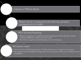 Criticism of Walter’s Model
Walter’s theory is critiqued for the following unrealistic
assumptions in the model:
◾No External Financing:
• Walter’s assumption of complete internal financing by the firm through retained
earnings is difficult to follow in the real world.
• The firms do require external financing for new investments.
◾Constant r and k:
• It is very rare to find the internal rate of return and the cost of capital to be constant.
• The business risks will definitely change with more investments which are not reflected in this
assumption.
 