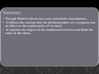 Summary
• Though Walter’s theory has some unrealistic assumptions,
• it follows the concept that the dividend policy of a company has
an effect on the market price of its share.
• It explains the impact in the mathematical terms and finds the
value of the share.
 