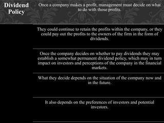 Dividend
Policy
Once a company makes a profit, management must decide on what
to do with those profits.
They could continue to retain the profits within the company, or they
could pay out the profits to the owners of the firm in the form of
dividends.
Once the company decides on whether to pay dividends they may
establish a somewhat permanent dividend policy, which may in turn
impact on investors and perceptions of the company in the financial
markets.
What they decide depends on the situation of the company now and
in the future.
It also depends on the preferences of investors and potential
investors.
 