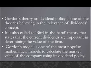 • Gordon’s theory on dividend policy is one of the
theories believing in the ‘relevance of dividends’
concept.
• It is also called as ‘Bird-in-the-hand’ theory that
states that the current dividends are important in
determining the value of the firm.
• Gordon’s model is one of the most popular
mathematical models to calculate the market
value of the company using its dividend policy.
 