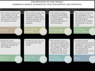 • The model assumes that
the company is an all
equity company, with no
proportion of debt in
the capital structure.
No Debt:
• The model assumes that
all investment of the
company is financed by
retained earnings and no
external financing is
required.
◾No External
Financing:
• The model assumes a
constant Internal Rate
of Return (r), ignoring
the diminishing
marginal efficiency of
the investment.
◾Constant IRR:
• The model is based on
the assumption of a
constant cost of capital
(k), implying the
business risk of all the
investments to be the
same.
◾ Constant
Cost of Capital:
• Gordon’s model
believes in the theory of
perpetual earnings for
the company.
◾Perpetual
Earnings:
• Corporate taxes are not
accounted for in this
model.
◾Corporate
Taxes:
• The model assumes a
constant retention ratio
(b) once it is decided by
the company. Since the
growth rate (g) = b*r,
the growth rate is also
constant by this logic.
◾Constant
Retention Ratio:
• Gordon’s model
assumes that the cost of
capital (k) > growth rate
(g). This is important
for obtaining the
meaningful value of the
company’s share.
◾K>g:
ASSUMPTIONS OF THE MODEL
GORDON’S MODEL IS BASED ON THE FOLLOWING ASSUMPTIONS:
 