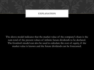 The above model indicates that the market value of the company’s share is the
sum total of the present values of infinite future dividends to be declared.
The Gordon’s model can also be used to calculate the cost of equity, if the
market value is known and the future dividends can be forecasted.
EXPLANATION
 