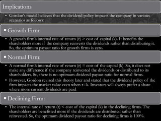 Implications
• Gordon’s model believes that the dividend policy impacts the company in various
scenarios as follows:
◾Growth Firm:
• A growth firm’s internal rate of return (r) > cost of capital (k). It benefits the
shareholders more if the company reinvests the dividends rather than distributing it.
So, the optimum payout ratio for growth firms is zero.
◾Normal Firm:
• A normal firm’s internal rate of return (r) = cost of the capital (k). So, it does not
make any difference if the company reinvested the dividends or distributed to its
shareholders. So, there is no optimum dividend payout ratio for normal firms.
• However, Gordon revised this theory later and stated that the dividend policy of the
firm impacts the market value even when r=k. Investors will always prefer a share
where more current dividends are paid.
◾Declining Firm:
• The internal rate of return (r) < cost of the capital (k) in the declining firms. The
shareholders are benefitted more if the dividends are distributed rather than
reinvested. So, the optimum dividend payout ratio for declining firms is 100%.
 