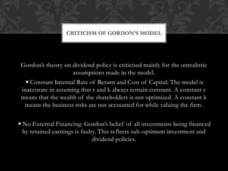 Gordon’s theory on dividend policy is criticised mainly for the unrealistic
assumptions made in the model.
◾Constant Internal Rate of Return and Cost of Capital: The model is
inaccurate in assuming that r and k always remain constant. A constant r
means that the wealth of the shareholders is not optimized. A constant k
means the business risks are not accounted for while valuing the firm.
◾No External Financing: Gordon’s belief of all investments being financed
by retained earnings is faulty. This reflects sub-optimum investment and
dividend policies.
CRITICISM OF GORDON’S MODEL
 