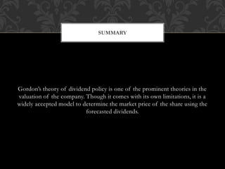 Gordon’s theory of dividend policy is one of the prominent theories in the
valuation of the company. Though it comes with its own limitations, it is a
widely accepted model to determine the market price of the share using the
forecasted dividends.
SUMMARY
 