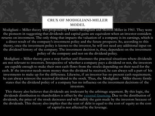 Modigliani – Miller theory was proposed by Franco Modigliani and Merton Miller in 1961. They were
the pioneers in suggesting that dividends and capital gains are equivalent when an investor considers
returns on investment. The only thing that impacts the valuation of a company is its earnings, which is
a direct result of the company’s investment policy and the future prospects. So, according to this
theory, once the investment policy is known to the investor, he will not need any additional input on
the dividend history of the company. The investment decision is, thus, dependent on the investment
policy of the company and not on the dividend policy.
Modigliani – Miller theory goes a step further and illustrates the practical situations where dividends
are not relevant to investors. Irrespective of whether a company pays a dividend or not, the investors
are capable enough to make their own cash flows from the stocks depending on their need for the
cash. If the investor needs more money than the dividend he received, he can always sell a part of his
investments to make up for the difference. Likewise, if an investor has no present cash requirement,
he can always reinvest the received dividend in the stock. Thus, the Modigliani – Miller theory firmly
states that the dividend policy of a company has no influence on the investment decisions of the
investors.
This theory also believes that dividends are irrelevant by the arbitrage argument. By this logic, the
dividends distribution to shareholders is offset by the external financing. Due to the distribution of
dividends, the price of the stock decreases and will nullify the gain made by the investors because of
the dividends. This theory also implies that the cost of debt is equal to the cost of equity as the cost
of capital is not affected by the leverage.
CRUX OF MODIGLIANI-MILLER
MODEL
 