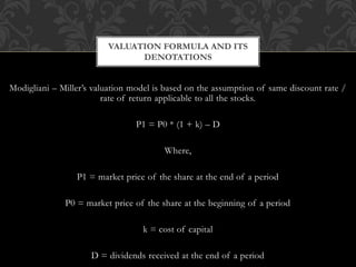 Modigliani – Miller’s valuation model is based on the assumption of same discount rate /
rate of return applicable to all the stocks.
P1 = P0 * (1 + k) – D
Where,
P1 = market price of the share at the end of a period
P0 = market price of the share at the beginning of a period
k = cost of capital
D = dividends received at the end of a period
VALUATION FORMULA AND ITS
DENOTATIONS
 