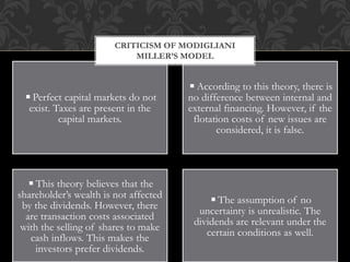 ◾Perfect capital markets do not
exist. Taxes are present in the
capital markets.
◾According to this theory, there is
no difference between internal and
external financing. However, if the
flotation costs of new issues are
considered, it is false.
◾This theory believes that the
shareholder’s wealth is not affected
by the dividends. However, there
are transaction costs associated
with the selling of shares to make
cash inflows. This makes the
investors prefer dividends.
◾The assumption of no
uncertainty is unrealistic. The
dividends are relevant under the
certain conditions as well.
CRITICISM OF MODIGLIANI
MILLER’S MODEL
 