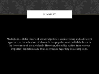 Modigliani – Miller theory of dividend policy is an interesting and a different
approach to the valuation of shares. It is a popular model which believes in
the irrelevance of the dividends. However, the policy suffers from various
important limitations and thus, is critiqued regarding its assumptions.
SUMMARY
 