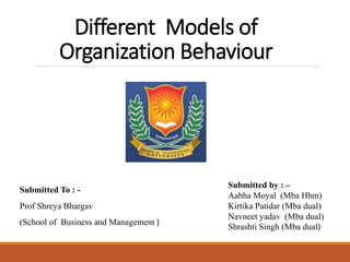Different Models of
Organization Behaviour
Submitted To : -
Prof Shreya Bhargav
(School of Business and Management )
Submitted by : –
Aabha Moyal (Mba Hhm)
Kirtika Patidar (Mba dual)
Navneet yadav (Mba dual)
Shrashti Singh (Mba dual)
 