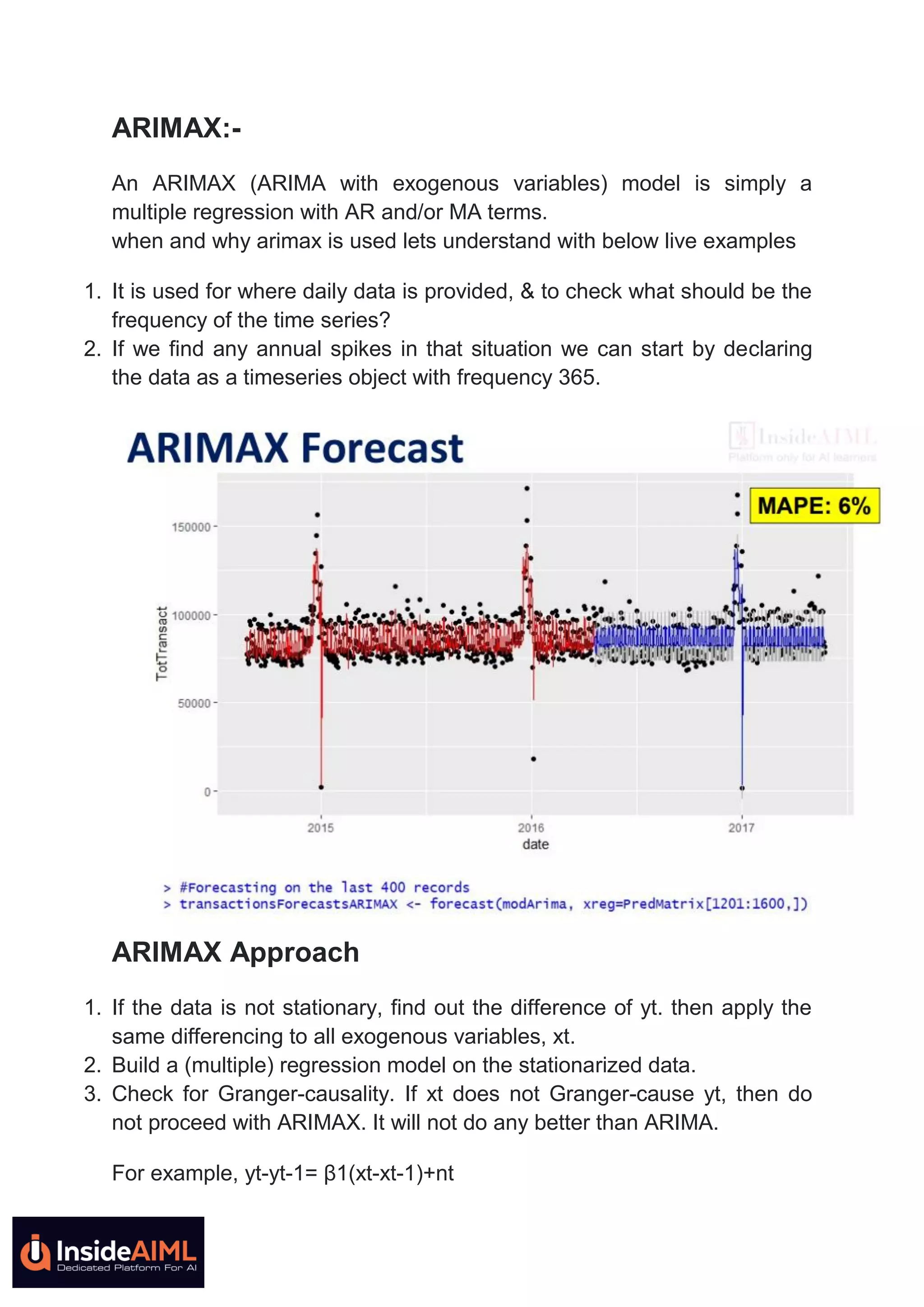 ARIMAX:-
An ARIMAX (ARIMA with exogenous variables) model is simply a
multiple regression with AR and/or MA terms.
when and why arimax is used lets understand with below live examples
1. It is used for where daily data is provided, & to check what should be the
frequency of the time series?
2. If we find any annual spikes in that situation we can start by declaring
the data as a timeseries object with frequency 365.
ARIMAX Approach
1. If the data is not stationary, find out the difference of yt. then apply the
same differencing to all exogenous variables, xt.
2. Build a (multiple) regression model on the stationarized data.
3. Check for Granger-causality. If xt does not Granger-cause yt, then do
not proceed with ARIMAX. It will not do any better than ARIMA.
For example, yt-yt-1= β1(xt-xt-1)+nt
 