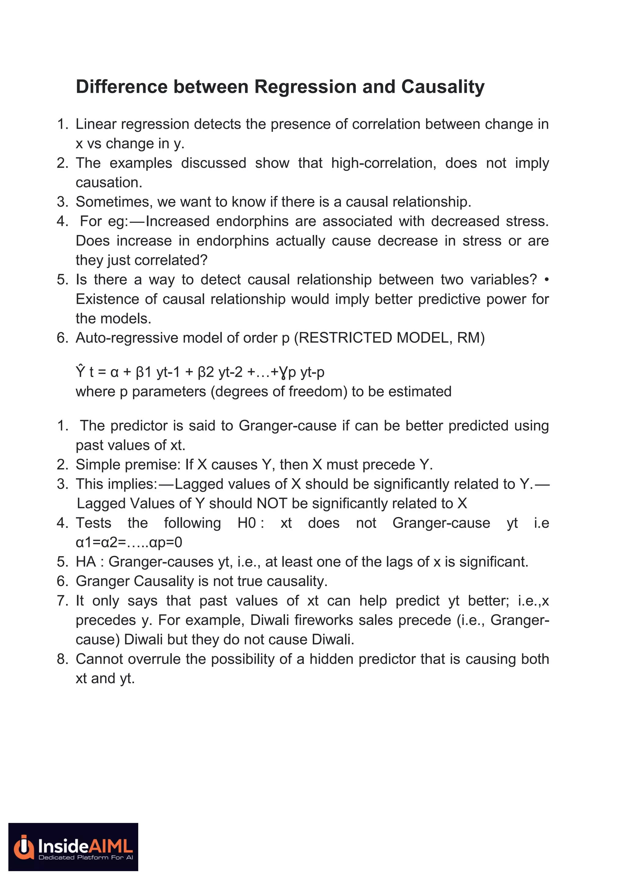Difference between Regression and Causality
1. Linear regression detects the presence of correlation between change in
x vs change in y.
2. The examples discussed show that high-correlation, does not imply
causation.
3. Sometimes, we want to know if there is a causal relationship.
4. For eg: — Increased endorphins are associated with decreased stress.
Does increase in endorphins actually cause decrease in stress or are
they just correlated?
5. Is there a way to detect causal relationship between two variables? •
Existence of causal relationship would imply better predictive power for
the models.
6. Auto-regressive model of order p (RESTRICTED MODEL, RM)
Ŷ t = α + β1 yt-1 + β2 yt-2 +…+Ɣp yt-p
where p parameters (degrees of freedom) to be estimated
1. The predictor is said to Granger-cause if can be better predicted using
past values of xt.
2. Simple premise: If X causes Y, then X must precede Y.
3. This implies: — Lagged values of X should be significantly related to Y. —
 Lagged Values of Y should NOT be significantly related to X
4. Tests the following H0 : xt does not Granger-cause yt i.e
α1=α2=…..αp=0
5. HA : Granger-causes yt, i.e., at least one of the lags of x is significant.
6. Granger Causality is not true causality.
7. It only says that past values of xt can help predict yt better; i.e.,x
precedes y. For example, Diwali fireworks sales precede (i.e., Granger-
cause) Diwali but they do not cause Diwali.
8. Cannot overrule the possibility of a hidden predictor that is causing both
xt and yt.
 