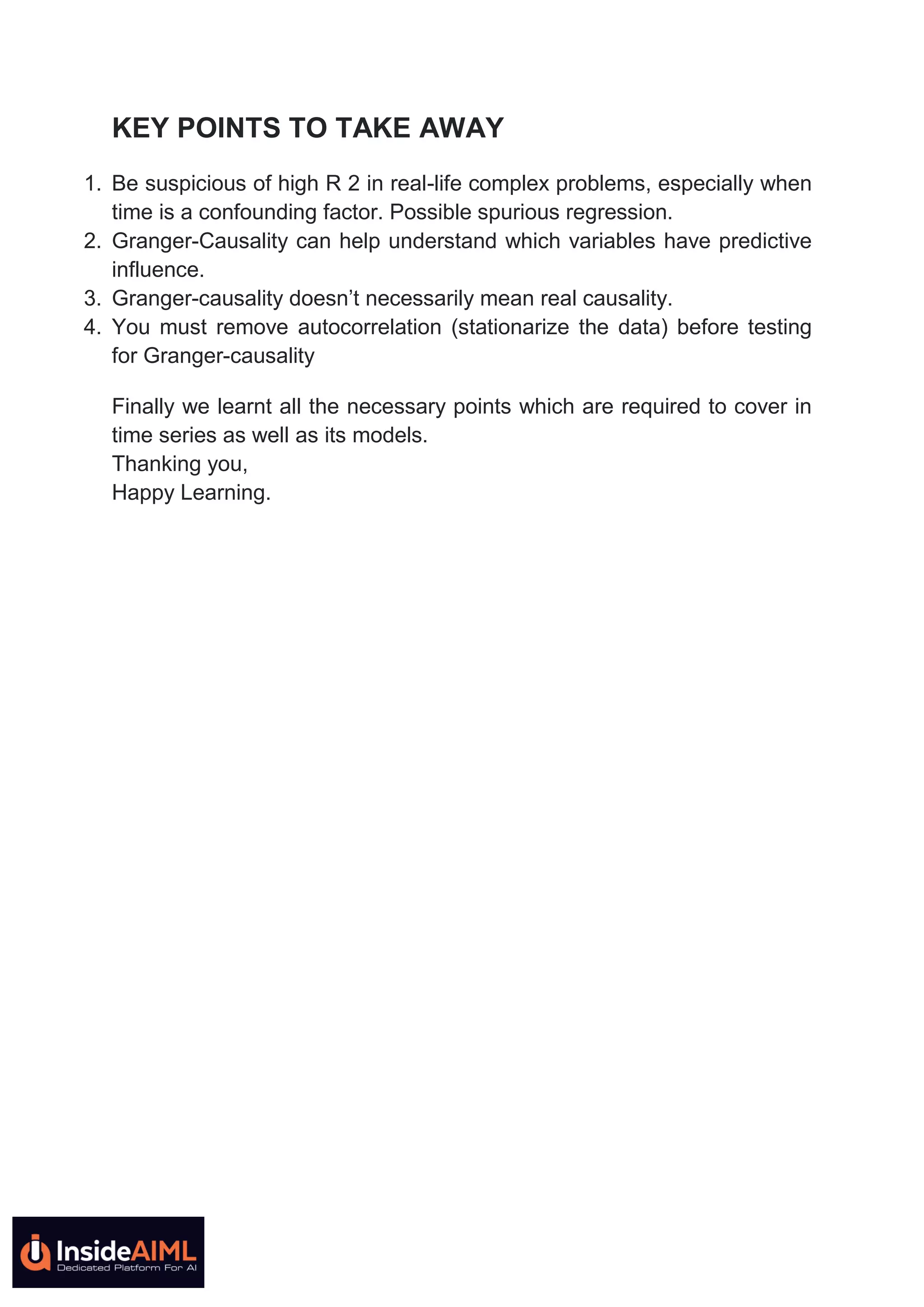 KEY POINTS TO TAKE AWAY
1. Be suspicious of high R 2 in real-life complex problems, especially when
time is a confounding factor. Possible spurious regression.
2. Granger-Causality can help understand which variables have predictive
influence.
3. Granger-causality doesn’t necessarily mean real causality.
4. You must remove autocorrelation (stationarize the data) before testing
for Granger-causality
Finally we learnt all the necessary points which are required to cover in
time series as well as its models.
Thanking you,
Happy Learning.
 