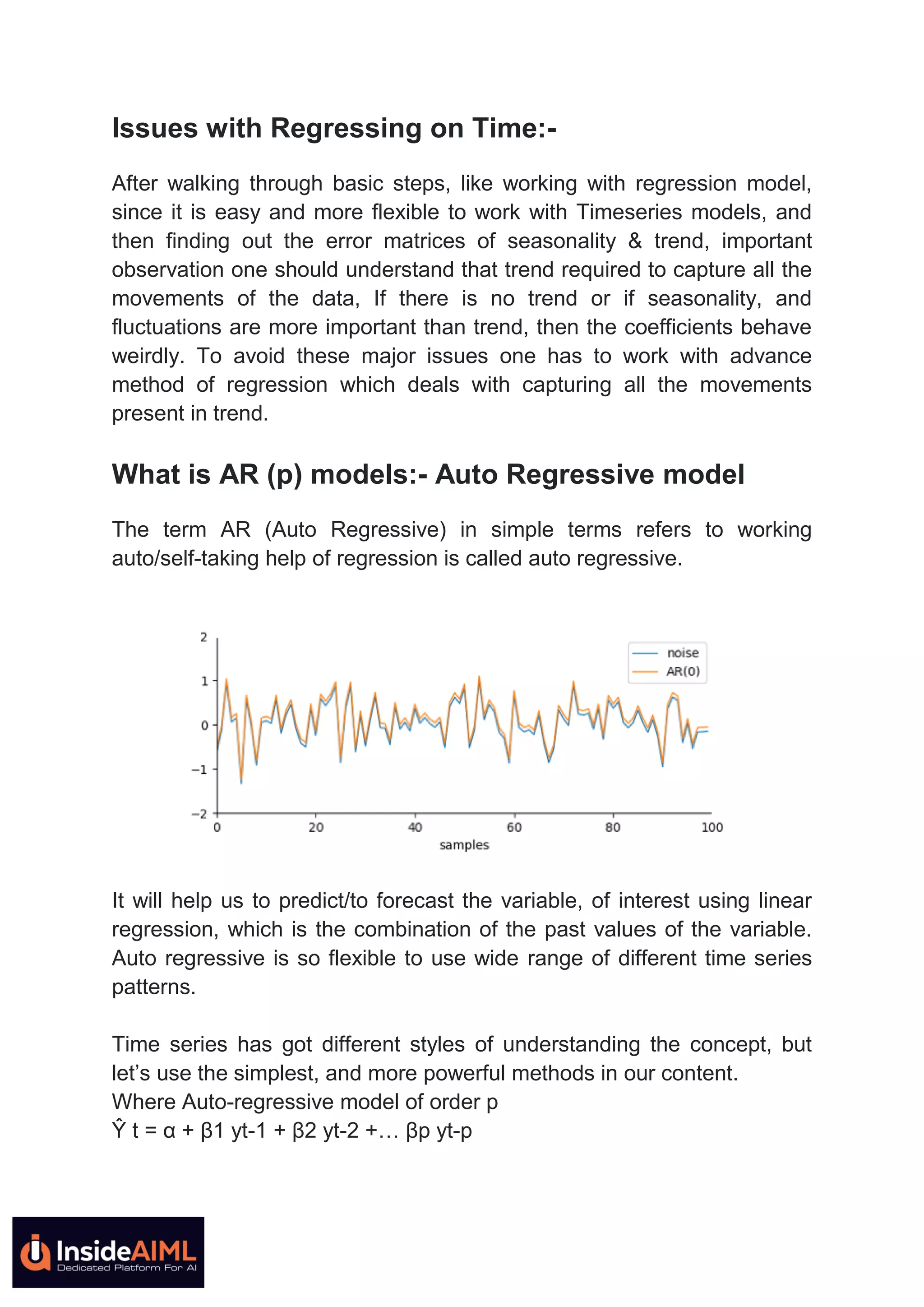 Issues with Regressing on Time:-
After walking through basic steps, like working with regression model,
since it is easy and more flexible to work with Timeseries models, and
then finding out the error matrices of seasonality & trend, important
observation one should understand that trend required to capture all the
movements of the data, If there is no trend or if seasonality, and
fluctuations are more important than trend, then the coefficients behave
weirdly. To avoid these major issues one has to work with advance
method of regression which deals with capturing all the movements
present in trend.
What is AR (p) models:- Auto Regressive model
The term AR (Auto Regressive) in simple terms refers to working
auto/self-taking help of regression is called auto regressive.
It will help us to predict/to forecast the variable, of interest using linear
regression, which is the combination of the past values of the variable.
Auto regressive is so flexible to use wide range of different time series
patterns.
Time series has got different styles of understanding the concept, but
let’s use the simplest, and more powerful methods in our content.
Where Auto-regressive model of order p
Ŷ t = α + β1 yt-1 + β2 yt-2 +… βp yt-p
 