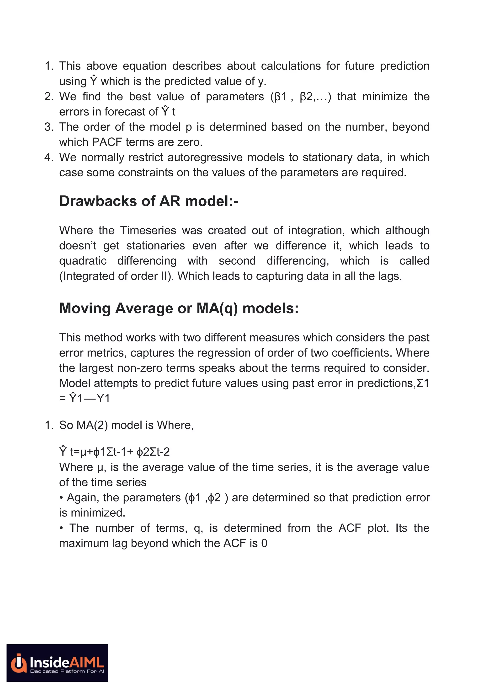1. This above equation describes about calculations for future prediction
using Ŷ which is the predicted value of y.
2. We find the best value of parameters (β1 , β2,…) that minimize the
errors in forecast of Ŷ t
3. The order of the model p is determined based on the number, beyond
which PACF terms are zero.
4. We normally restrict autoregressive models to stationary data, in which
case some constraints on the values of the parameters are required.
Drawbacks of AR model:-
Where the Timeseries was created out of integration, which although
doesn’t get stationaries even after we difference it, which leads to
quadratic differencing with second differencing, which is called
(Integrated of order II). Which leads to capturing data in all the lags.
Moving Average or MA(q) models:
This method works with two different measures which considers the past
error metrics, captures the regression of order of two coefficients. Where
the largest non-zero terms speaks about the terms required to consider.
Model attempts to predict future values using past error in predictions,Ʃ1
= Ŷ1 — Y1
1. So MA(2) model is Where,
Ŷ t=µ+ϕ1Ʃt-1+ ϕ2Ʃt-2
Where µ, is the average value of the time series, it is the average value
of the time series
• Again, the parameters (ϕ1 ,ϕ2 ) are determined so that prediction error
is minimized.
• The number of terms, q, is determined from the ACF plot. Its the
maximum lag beyond which the ACF is 0
 