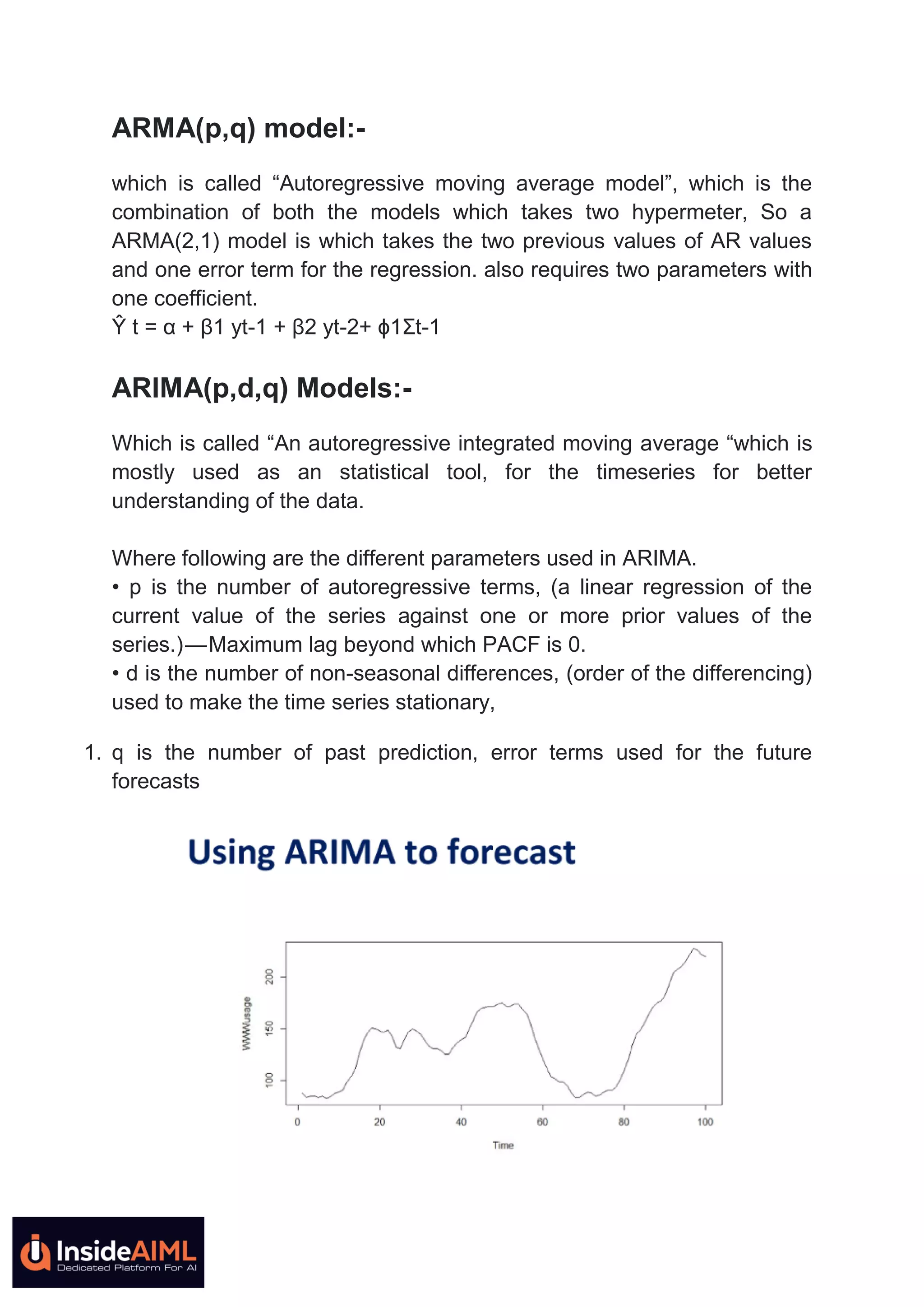 ARMA(p,q) model:-
which is called ―Autoregressive moving average model‖, which is the
combination of both the models which takes two hypermeter, So a
ARMA(2,1) model is which takes the two previous values of AR values
and one error term for the regression. also requires two parameters with
one coefficient.
Ŷ t = α + β1 yt-1 + β2 yt-2+ ϕ1Ʃt-1
ARIMA(p,d,q) Models:-
Which is called ―An autoregressive integrated moving average ―which is
mostly used as an statistical tool, for the timeseries for better
understanding of the data.
Where following are the different parameters used in ARIMA.
• p is the number of autoregressive terms, (a linear regression of the
current value of the series against one or more prior values of the
series.) — Maximum lag beyond which PACF is 0.
• d is the number of non-seasonal differences, (order of the differencing)
used to make the time series stationary,
1. q is the number of past prediction, error terms used for the future
forecasts
 
