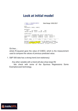 Ok then…
where R-squared gave the value of 0.8653, which is the measurement
used to compare the values of previous predicted value.
1. S&P 500 data has a strong trend (non-stationary)
Any other variable with a trend will also show large R2
lets check with some of the Spurious Regressions Some
Examples/used technology.
 