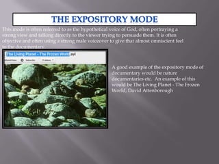 This mode is often referred to as the hypothetical voice of God, often portraying a
strong view and talking directly to the viewer trying to persuade them. It is often
objective and often using a strong male voiceover to give that almost omniscient feel
to the documentary.



                                                   A good example of the expository mode of
                                                   documentary would be nature
                                                   documentaries etc. An example of this
                                                   would be The Living Planet - The Frozen
                                                   World, David Attenborough
 