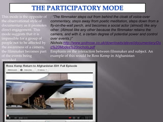 This mode is the opposite of   : “The filmmaker steps out from behind the cloak of voice-over
the observational style of     commentary, steps away from poetic meditation, steps down from a
documentary as it promotes     fly-on-the-wall perch, and becomes a social actor (almost) like any
direct engagement. This        other. (Almost like any other because the filmmaker retains the
mode suggests that it is       camera, and with it, a certain degree of potential power and control
impossible for a group of      over events.)”
people not to be affected by   Nichols:http://www.godnose.co.uk/downloads/alevel/documentary/Do
the awareness of a camera,     c%20Modes%20nichols.pdf
the filmmaker becomes part     Emphasis on the interaction between filmmaker and subject. An
of the events being            example of this would be Ross Kemp in Afghanistan
recorded.
 