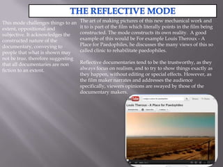 This mode challenges things to an   The art of making pictures of this new mechanical work and
extent, oppositional and            it to is part of the film which literally points in the film being
subjective. It acknowledges the     constructed. The mode constructs its own reality. A good
constructed nature of the           example of this would be For example Louis Theroux - A
documentary, conveying to           Place for Paedophiles, he discusses the many views of this so
people that what is shown may       called clinic to rehabilitate paedophiles.
not be true, therefore suggesting
that all documentaries are non      Reflective documentaries tend to be the trustworthy, as they
fiction to an extent.               always focus on realism, and to try to show things exactly as
                                    they happen, without editing or special effects. However, as
                                    the film maker narrates and addresses the audience
                                    specifically, viewers opinions are swayed by those of the
                                    documentary makers.
 