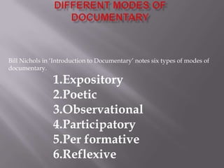 Bill Nichols in ‘Introduction to Documentary’ notes six types of modes of
documentary.

                1.Expository
                2.Poetic
                3.Observational
                4.Participatory
                5.Per formative
                6.Reflexive
 