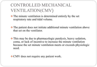 CONTROLLED MECHANICAL
VENTILATION(CMV)
 The minute ventilation is determined entirely by the set
respiratory rate and tidal volume.
 The patient does not initiate additional minute ventilation above
that set on the ventilator.
 This may be due to pharmacologic paralysis, heavy sedation,
coma, or lack of incentive to increase the minute ventilation
because the set minute ventilation meets or exceeds physiologic
need.
 CMV does not require any patient work.
 