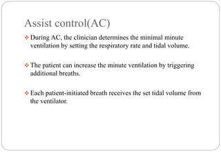 Assist control(AC)
 During AC, the clinician determines the minimal minute
ventilation by setting the respiratory rate and tidal volume.
 The patient can increase the minute ventilation by triggering
additional breaths.
 Each patient-initiated breath receives the set tidal volume from
the ventilator.
 