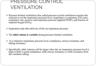 PRESSURE CONTROL
VENTILATION
 Pressure-limited ventilation (also called pressure-cycled ventilation) requires the
clinician to set the inspiratory pressure level, inspiratory to expiratory (I:E) ratio,
respiratory rate, positive end-expiratory pressure (applied PEEP), and fraction of
inspired oxygen (FiO2).
 Inspiration ends after delivery of the set inspiratory pressure.
 The tidal volume is variable during pressure-limited ventilation.
 It is related to inspiratory pressure level, compliance, airway resistance, and
tubing resistance.
 Specifically, tidal volumes will be larger when the set inspiratory pressure level is
high or there is good compliance, little airway resistance, or little resistance from
the ventilator tubing.
 