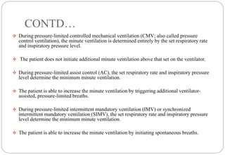 CONTD…
 During pressure-limited controlled mechanical ventilation (CMV; also called pressure
control ventilation), the minute ventilation is determined entirely by the set respiratory rate
and inspiratory pressure level.
 The patient does not initiate additional minute ventilation above that set on the ventilator.
 During pressure-limited assist control (AC), the set respiratory rate and inspiratory pressure
level determine the minimum minute ventilation.
 The patient is able to increase the minute ventilation by triggering additional ventilator-
assisted, pressure-limited breaths.
 During pressure-limited intermittent mandatory ventilation (IMV) or synchronized
intermittent mandatory ventilation (SIMV), the set respiratory rate and inspiratory pressure
level determine the minimum minute ventilation.
 The patient is able to increase the minute ventilation by initiating spontaneous breaths.
 