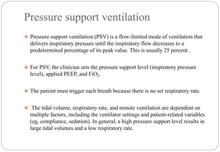 Pressure support ventilation
 Pressure support ventilation (PSV) is a flow-limited mode of ventilation that
delivers inspiratory pressure until the inspiratory flow decreases to a
predetermined percentage of its peak value. This is usually 25 percent .
 For PSV, the clinician sets the pressure support level (inspiratory pressure
level), applied PEEP, and FiO2.
 The patient must trigger each breath because there is no set respiratory rate.
 The tidal volume, respiratory rate, and minute ventilation are dependent on
multiple factors, including the ventilator settings and patient-related variables
(eg, compliance, sedation). In general, a high pressure support level results in
large tidal volumes and a low respiratory rate.
 