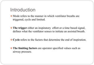 Introduction
 Mode refers to the manner in which ventilator breaths are
triggered, cycle and limited.
 The trigger either an inspiratory effort or a time based signal,
defines what the ventilator senses to initiate an assisted breath.
 Cycle refers to the factors that determine the end of inspiration.
 The limiting factors are operator specified values such as
airway pressure.
 