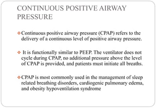CONTINUOUS POSITIVE AIRWAY
PRESSURE
Continuous positive airway pressure (CPAP) refers to the
delivery of a continuous level of positive airway pressure.
 It is functionally similar to PEEP. The ventilator does not
cycle during CPAP, no additional pressure above the level
of CPAP is provided, and patients must initiate all breaths.
CPAP is most commonly used in the management of sleep
related breathing disorders, cardiogenic pulmonary edema,
and obesity hypoventilation syndrome
 