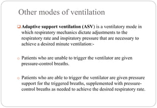 Other modes of ventilation
 Adaptive support ventilation (ASV) is a ventilatory mode in
which respiratory mechanics dictate adjustments to the
respiratory rate and inspiratory pressure that are necessary to
achieve a desired minute ventilation:-
o Patients who are unable to trigger the ventilator are given
pressure-control breaths.
o Patients who are able to trigger the ventilator are given pressure
support for the triggered breaths, supplemented with pressure-
control breaths as needed to achieve the desired respiratory rate.
 